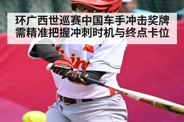 环广西世巡赛中国车手冲击奖牌需精准把握冲刺时机与终点卡位