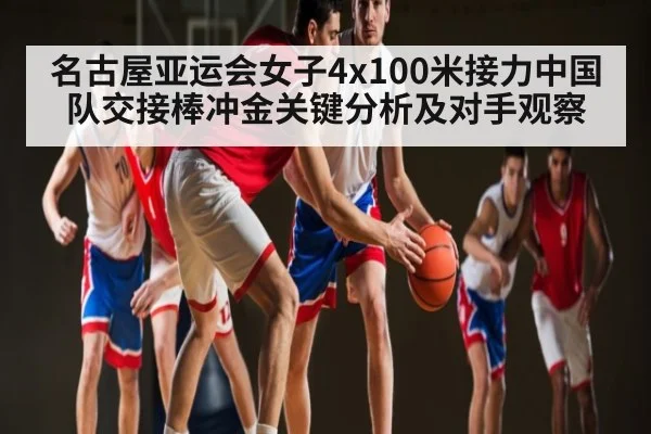 名古屋亚运会女子4x100米接力中国队交接棒冲金关键分析及对手观察
