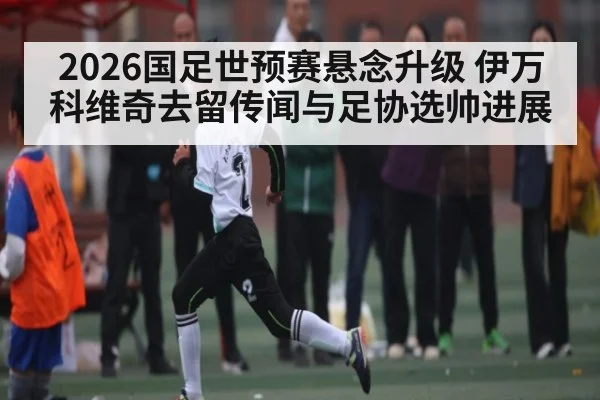 2026国足世预赛悬念升级 伊万科维奇去留传闻与足协选帅进展
