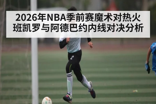 2026年NBA季前赛魔术对热火班凯罗与阿德巴约内线对决分析